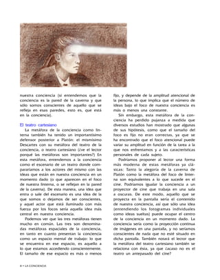 • LA CONCIENCIA
nuestra conciencia (si entendemos que la
conciencia es la pared de la caverna y que
sólo somos conscientes de aquello que se
refleja en esas paredes, esto es, que está
en la conciencia).
El teatro cartesiano
La metáfora de la conciencia como lin-
terna también ha tenido un importantísimo
defensor posterior a Platón: el mismísimo
Descartes con su metáfora del teatro de la
conciencia, o teatro cartesiano (¿ve el lector
porqué las metáforas son importantes?) En
esta metáfora, entendemos a la conciencia
como el escenario de un teatro donde com-
pararíamos a los actores del mismo con las
ideas que están en nuestra conciencia en un
momento dado (o que aparecen en el foco
de nuestra linterna, o se reflejan en la pared
de la caverna). De esta manera, una idea que
entra o sale del escenario es una idea de la
que somos o dejamos de ser conscientes,
y aquel actor que está iluminado con más
fuerza por los focos sería aquella idea más
central en nuestra conciencia.
Podemos ver que las tres metáforas tienen
mucho en común. Las tres son denomina-
das metáforas espaciales de la conciencia,
en tanto en cuanto presentan la conciencia
como un espacio mental de trabajo: lo que
se encuentra en ese espacio, es aquello a
lo que estamos accediendo conscientemente.
El tamaño de ese espacio es más o menos
fijo, y depende de la amplitud atencional de
la persona, lo que implica que el número de
ideas bajo el foco de nuestra conciencia es
más o menos una constante.
Sin embargo, esta metáfora de la con-
ciencia ha perdido pujanza a medida que
diversos estudios han mostrado que algunas
de sus hipótesis, como que el tamaño del
foco es fijo no eran correctas, ya que se
ha encontrado que el foco atencional puede
variar su amplitud en función de la tarea a la
que nos enfrentamos y a las características
personales de cada sujeto.
Podríamos proponer al lector una forma
más moderna de estas metáforas ya clá-
sicas: Tanto la alegoría de la caverna de
Platón como la metáfora del foco de linter-
na son equivalentes a lo que sucede en el
cine. Podríamos igualar la conciencia a un
proyector de cine que trabaja en una sala
a oscuras. De este modo, aquello que se
proyecta en la pantalla sería el contenido
de nuestra conciencia, así que sólo una idea
(entendiendo los fotogramas individuales
como ideas sueltas) puede ocupar el centro
de la conciencia en un momento dado. La
conciencia sería como la proyección continua
de imágenes en una pantalla, y no seríamos
conscientes de nada que no esté situado en
dicha pantalla. También notará el lector que
la metáfora del teatro cartesiano también se
relaciona con ésta, ya que ¿acaso no es el
teatro un antepasado del cine?
 