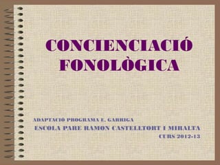 CONCIENCIACIÓ
    FONOLÒGICA


ADAPTACIÓ PROGRAMA E. GARRIGA
ESCOLA PARE RAMON CASTELLTORT I MIRALTA
                                CURS 2012-13
 