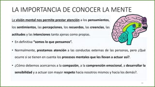 LA IMPORTANCIA DE CONOCER LA MENTE
• En definitiva “somos lo que pensamos”.
• Normalmente, prestamos atención a las conductas externas de las personas, pero ¿Qué
ocurre si se tienen en cuenta los procesos mentales que les llevan a actuar así?.
• ¿Cómo debemos acercarnos a la compasión, a la comprensión emocional, a desarrollar la
sensibilidad y a actuar con mayor respeto hacia nosotros mismos y hacia los demás?.
La visión mental nos permite prestar atención a los pensamientos,
los sentimientos, las percepciones, los recuerdos, las creencias, las
actitudes y las intenciones tanto ajenas como propias.
10
 