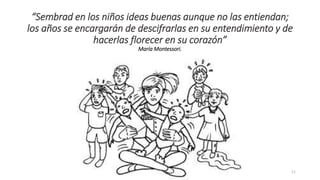 “Sembrad en los niños ideas buenas aunque no las entiendan;
los años se encargarán de descifrarlas en su entendimiento y de
hacerlas florecer en su corazón”
María Montessori.
11
 