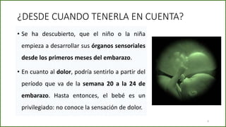 ¿DESDE CUANDO TENERLA EN CUENTA?
• Se ha descubierto, que el niño o la niña
empieza a desarrollar sus órganos sensoriales
desde los primeros meses del embarazo.
• En cuanto al dolor, podría sentirlo a partir del
período que va de la semana 20 a la 24 de
embarazo. Hasta entonces, el bebé es un
privilegiado: no conoce la sensación de dolor.
4
 