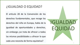 ¿IGUALDAD O EQUIDAD?
El artículo 28 de la Convención de los
derechos fundamentales, que recoge los
derechos del niño en Europa, habla de la
igualdad de oportunidades y derechos,
sin embargo ¿se trata de ofrecer a todos
las mismas posibilidades u ofrecer lo que
cada uno necesita de forma equitativa?
IGUALDAD
EQUIDAD
6
 