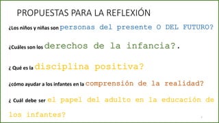 PROPUESTAS PARA LA REFLEXIÓN
¿cómo ayudar a los infantes en la comprensión de la realidad?
¿Cuáles son los derechos de la infancia?.
¿Los niños y niñas son personas del presente O DEL FUTURO?
¿ Qué es la disciplina positiva?
7
¿ Cuál debe ser el papel del adulto en la educación de
los infantes?
 