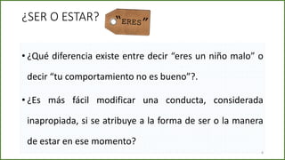 • ¿Qué diferencia existe entre decir “eres un niño malo” o
decir “tu comportamiento no es bueno”?.
• ¿Es más fácil modificar una conducta, considerada
inapropiada, si se atribuye a la forma de ser o la manera
de estar en ese momento?
8
¿SER O ESTAR?
 