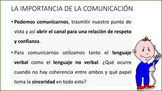 • Podemos comunicarnos, trasmitir nuestro punto de
vista y así abrir el canal para una relación de respeto
y confianza.
• Para comunicarnos utilizamos tanto el lenguaje
verbal como el lenguaje no verbal. ¿Qué ocurre
cuando no hay coherencia entre ambos y qué papel
toma la sinceridad en todo esto?
LA IMPORTANCIA DE LA COMUNICACIÓN
9
 