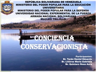 REPÚBLICA BOLIVARIANA DE VENEZUELA
MINISTERIO DEL PODER POPULAR PARA LA EDUCACIÓN
UNIVERSITARIA
MINISTERIO DEL PODER POPULAR PARA LA DEFENSA
UNIVERSIDAD NACIONAL EXPERIMENTAL DE LA FUERZA
ARMADA NACIONAL BOLIVARIANA
NUCLEO TRUJILLO

CONCIENCIA
Conservacionista
Participantes:
Br. Terán Daniel Eduardo
Br. Linares María Gabriela
Br. Quintero Rosa Aura

 