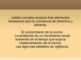 Julieta Lemaitre propone tres elementos
necesarios para la conciencia de derechos y
deberes:
El conocimiento de la norma.
La existencia de un movimiento social
sostenido en el tiempo que exija la
implementación de la norma.
Las agencias estatales de vigilancia.

 