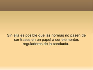Sin ella es posible que las normas no pasen de
ser frases en un papel a ser elementos
reguladores de la conducta.

 