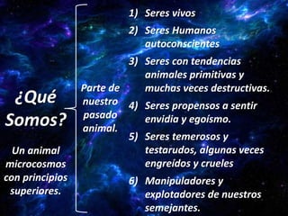 1) Seres vivos
                          2) Seres Humanos
                             autoconscientes
                          3) Seres con tendencias
                             animales primitivas y
                 Parte de    muchas veces destructivas.
 ¿Qué            nuestro 4) Seres propensos a sentir
                 pasado
Somos?           animal.
                             envidia y egoísmo.
                          5) Seres temerosos y
  Un animal                  testarudos, algunas veces
microcosmos                  engreídos y crueles
con principios            6) Manipuladores y
 superiores.                 explotadores de nuestros
                             semejantes.
 