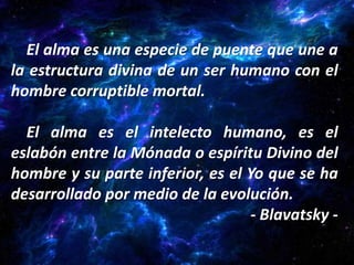 El alma es una especie de puente que une a
la estructura divina de un ser humano con el
hombre corruptible mortal.

  El alma es el intelecto humano, es el
eslabón entre la Mónada o espíritu Divino del
hombre y su parte inferior, es el Yo que se ha
desarrollado por medio de la evolución.
                                  - Blavatsky -
 
