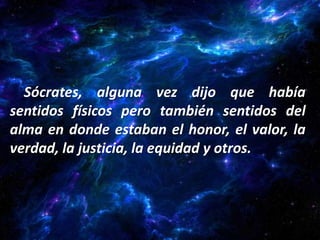 Sócrates, alguna vez dijo que había
sentidos físicos pero también sentidos del
alma en donde estaban el honor, el valor, la
verdad, la justicia, la equidad y otros.
 
