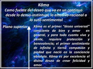 Kâma
 Como fuente del deseo que va en un continuo
 desde lo denso-instintual, lo emotivo-racional a
              lo sutil-sentimental
Plano superior   Kâma es el primer “deseo universal”
                 consciente de bien y amor        en
                 general, y para todo cuanto vive y
                 siente, requiere protección y
                 benevolencia; el primer sentimiento
                 de infinita y tierna compasión y
                 piedad que nació en la conciencia
                 absoluta. Kâma es por excelencia el
                 divino deseo de crear felicidad y
                 amor.
 