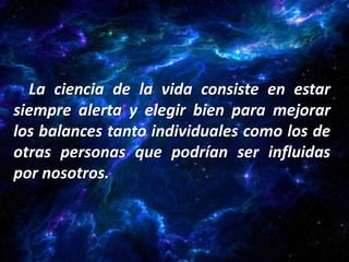 La ciencia de la vida consiste en estar
siempre alerta y elegir bien para mejorar
los balances tanto individuales como los de
otras personas que podrían ser influidas
por nosotros.
 
