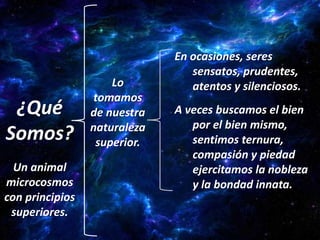 En ocasiones, seres
                                 sensatos, prudentes,
                     Lo          atentos y silenciosos.
                 tomamos
 ¿Qué            de nuestra   A veces buscamos el bien
                 naturaleza      por el bien mismo,
Somos?            superior.      sentimos ternura,
                                 compasión y piedad
  Un animal                      ejercitamos la nobleza
microcosmos                      y la bondad innata.
con principios
 superiores.
 