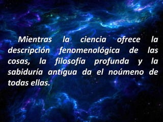 Mientras la ciencia ofrece      la
descripción fenomenológica de     las
cosas, la filosofía profunda y     la
sabiduría antigua da el noúmeno    de
todas ellas.
 