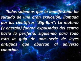 Todos sabemos que lo manifestado ha
surgido de una gran explosión, llamada
por los científicos “Big-Ban”: La materia
(y energía) fueron expulsados del centro
hacia la periferia, siguiendo para todo
esto la guía de una serie de leyes
antiguas que abarcan al universo
conocido.
 