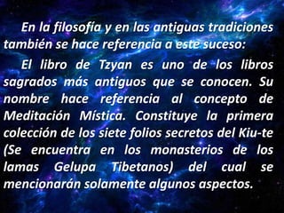 En la filosofía y en las antiguas tradiciones
también se hace referencia a este suceso:
   El libro de Tzyan es uno de los libros
sagrados más antiguos que se conocen. Su
nombre hace referencia al concepto de
Meditación Mística. Constituye la primera
colección de los siete folios secretos del Kiu-te
(Se encuentra en los monasterios de los
lamas Gelupa Tibetanos) del cual se
mencionarán solamente algunos aspectos.
 