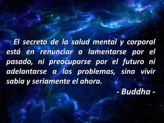El secreto de la salud mental y corporal
está en renunciar a lamentarse por el
pasado, ni preocuparse por el futuro ni
adelantarse a los problemas, sino vivir
sabia y seriamente el ahora.
                               - Buddha -
 