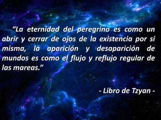 “La eternidad del peregrino es como un
abrir y cerrar de ojos de la existencia por si
misma, la aparición y desaparición de
mundos es como el flujo y reflujo regular de
las mareas.”

                             - Libro de Tzyan -
 