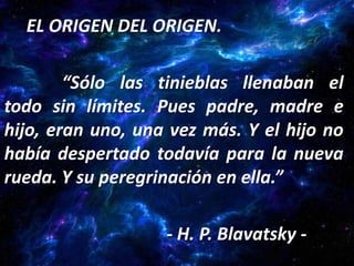 EL ORIGEN DEL ORIGEN.

        “Sólo las tinieblas llenaban el
todo sin límites. Pues padre, madre e
hijo, eran uno, una vez más. Y el hijo no
había despertado todavía para la nueva
rueda. Y su peregrinación en ella.”

                   - H. P. Blavatsky -
 