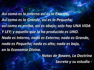 Así como es lo Interno así es lo Externo,
Así como es lo Grande, así es lo Pequeño;
así como es arriba, así es abajo; solo hay UNA VIDA
Y LEY; y aquello que la ha producido es UNO.
Nada es Interno, nada es Externo; nada es Grande,
nada es Pequeño; nada es alto; nada es bajo,
en la Economía Divina.
                       - Notas de Bowen, La Doctrina
                                 Secreta y su estudio -
 