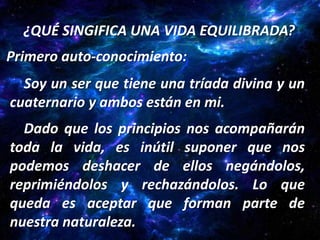 ¿QUÉ SINGIFICA UNA VIDA EQUILIBRADA?
Primero auto-conocimiento:
  Soy un ser que tiene una tríada divina y un
cuaternario y ambos están en mi.
  Dado que los principios nos acompañarán
toda la vida, es inútil suponer que nos
podemos deshacer de ellos negándolos,
reprimiéndolos y rechazándolos. Lo que
queda es aceptar que forman parte de
nuestra naturaleza.
 
