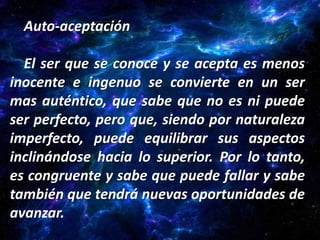 Auto-aceptación

  El ser que se conoce y se acepta es menos
inocente e ingenuo se convierte en un ser
mas auténtico, que sabe que no es ni puede
ser perfecto, pero que, siendo por naturaleza
imperfecto, puede equilibrar sus aspectos
inclinándose hacia lo superior. Por lo tanto,
es congruente y sabe que puede fallar y sabe
también que tendrá nuevas oportunidades de
avanzar.
 