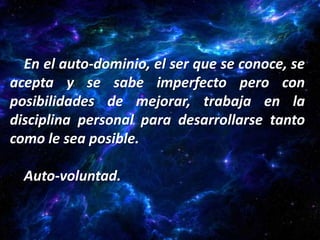 En el auto-dominio, el ser que se conoce, se
acepta y se sabe imperfecto pero con
posibilidades de mejorar, trabaja en la
disciplina personal para desarrollarse tanto
como le sea posible.

  Auto-voluntad.
 