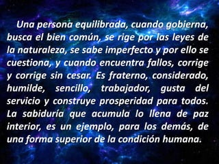 Una persona equilibrada, cuando gobierna,
busca el bien común, se rige por las leyes de
la naturaleza, se sabe imperfecto y por ello se
cuestiona, y cuando encuentra fallos, corrige
y corrige sin cesar. Es fraterno, considerado,
humilde, sencillo, trabajador, gusta del
servicio y construye prosperidad para todos.
La sabiduría que acumula lo llena de paz
interior, es un ejemplo, para los demás, de
una forma superior de la condición humana.
 