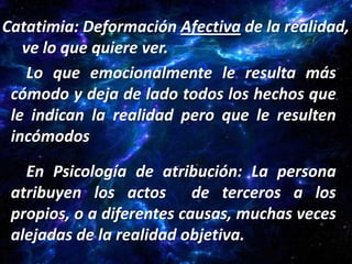 Catatimia: Deformación Afectiva de la realidad,
   ve lo que quiere ver.
    Lo que emocionalmente le resulta más
 cómodo y deja de lado todos los hechos que
 le indican la realidad pero que le resulten
 incómodos

   En Psicología de atribución: La persona
 atribuyen los actos de terceros a los
 propios, o a diferentes causas, muchas veces
 alejadas de la realidad objetiva.
 
