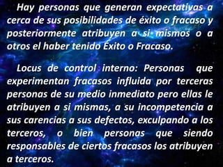 Hay personas que generan expectativas a
cerca de sus posibilidades de éxito o fracaso y
posteriormente atribuyen a si mismos o a
otros el haber tenido Éxito o Fracaso.

  Locus de control interno: Personas que
experimentan fracasos influida por terceras
personas de su medio inmediato pero ellas le
atribuyen a si mismas, a su incompetencia a
sus carencias a sus defectos, exculpando a los
terceros, o bien personas que siendo
responsables de ciertos fracasos los atribuyen
a terceros.
 