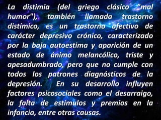 La distimia (del griego clásico "mal
humor"), también llamada trastorno
distímico, es un trastorno afectivo de
carácter depresivo crónico, caracterizado
por la baja autoestima y aparición de un
estado de ánimo melancólico, triste y
apesadumbrado, pero que no cumple con
todos los patrones diagnósticos de la
depresión.     En su desarrollo influyen
factores psicosociales como el desarraigo,
la falta de estímulos y premios en la
infancia, entre otras causas.
 