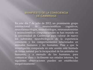 En este día 7 de julio de 2012, un prominente grupo
internacional de neurocientificos cognitivos,
neurofarmacólogos, neurofisiólogos, neuroanatomistas
y neurocientíficos computacionales se han reunido en
la universidad de Cambridge para valorar de nuevo
los substratos neurobiológicos de la experiencia
consciente y los comportamientos relacionados en
animales humanos y no humanos. Pese a que la
investigación comparada en este asunto está limitada
de forma natural por la incapacidad de los animales no
humanos, y a menudo de los humanos, para
comunicar clara y fácilmente sus estados internos, las
siguientes observaciones pueden ser establecidas
inequívocamente:
 