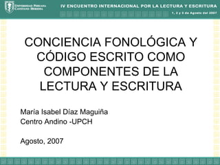 CONCIENCIA FONOLÓGICA Y CÓDIGO ESCRITO COMO COMPONENTES DE LA LECTURA Y ESCRITURA María Isabel Díaz Maguiña Centro Andino -UPCH Agosto, 2007 