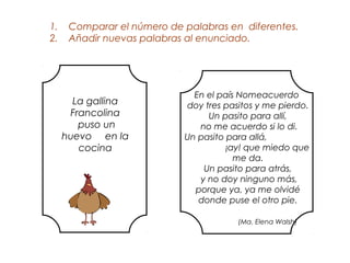 1.    Comparar el número de palabras en diferentes.
2.    Añadir nuevas palabras al enunciado.




                              En el país Nomeacuerdo
       La gallina           doy tres pasitos y me pierdo.
      Francolina                 Un pasito para allí,
        puso un                no me acuerdo si lo di.
     huevo en la            Un pasito para allá,
        cocina                        ¡ay! que miedo que
                                        me da.
                                Un pasito para atrás,
                               y no doy ninguno más,
                              porque ya, ya me olvidé
                               donde puse el otro pie.

                                        (Ma. Elena Walsh)
 