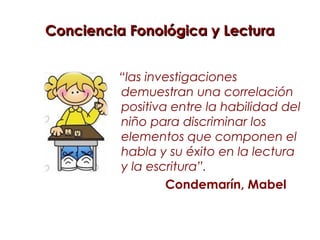 Conciencia Fonológica y Lectura


         “las investigaciones
         demuestran una correlación
         positiva entre la habilidad del
         niño para discriminar los
         elementos que componen el
         habla y su éxito en la lectura
         y la escritura”.
                 Condemarín, Mabel
 
