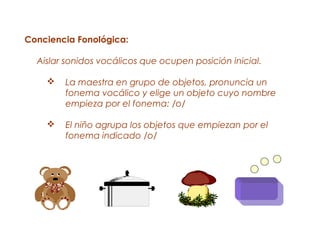 Conciencia Fonológica:

  Aislar sonidos vocálicos que ocupen posición inicial.

       La maestra en grupo de objetos, pronuncia un
        fonema vocálico y elige un objeto cuyo nombre
        empieza por el fonema: /o/

       El niño agrupa los objetos que empiezan por el
        fonema indicado /o/
 
