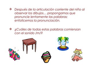  Después de la articulación corriente del niño al
  observar los dibujos… propongamos que
  pronuncie lentamente las palabras;
  enfaticemos la pronunciación.

 ¿Cuáles de todas estas palabras comienzan
  con el sonido /m/?
 