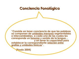 Conciencia Fonológica




“Consiste en tener conciencia de que las palabras
se componen de unidades menores segmentables
e intercambiables, a cada una de las cuales les
corresponde un fonema y sonido de la lengua…
                    y en tener la capacidad para
establecer la correspondiente relación entre
grafías y unidades fónicas”.
   (Prado 2004)
 