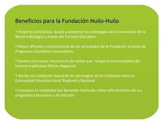 Beneficios para la Fundación Huilo-Huilo Proyecto ConCiencia  ayuda a potenciar las estrategias de Conservación de la Reserva Biológica a través del Turismo Educativo. Mayor difusión y conocimiento de las actividades de la Fundación a través de Programas Educativos innovadores. Genera una mayor recurrencia de visitas que  rompe la estacionalidad del turismo tradicional (Efecto Regional) Ayuda a la Validación Social de las estrategias de la Fundación entre la Comunidad Educativa Local, Regional y Nacional Incorpora la modalidad del Aprender Haciendo como sello distintivo de sus programas Educativos y de Difusión. 