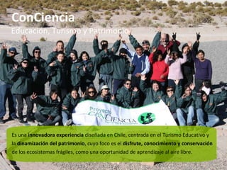 ConCiencia Es una  innovadora experiencia  diseñada en Chile, centrada en el Turismo Educativo y la  dinamización del patrimonio , cuyo foco es el  disfrute, conocimiento y conservación  de los ecosistemas frágiles, como una oportunidad de aprendizaje al aire libre. Educación, Turismo y Patrimonio 