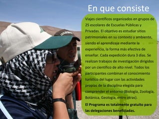 En que consiste  Viajes científicos organizados en grupos de 25 escolares de Escuelas Públicas y Privadas. El objetivo es estudiar sitios patrimoniales en su contexto y ambiente, siendo el aprendizaje mediante la experiencia, la forma más efectiva de enseñar. Cada expedición dura 3 días. Se realizan trabajos de investigación dirigidos por un científico de alto nivel. Todos los participantes combinan el conocimiento turístico del lugar con las actividades propias de la disciplina elegida para comprender el entorno (Biología, Zoología, Botánica, Geología, entre otras).  El Programa es totalmente gratuito para las delegaciones beneficiadas. 