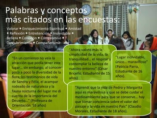 Valorar    Enriquecimiento Espiritual    Amistad    Reflexión    Entretención    Inolvidable    Belleza    Conexión    Compromiso     Descubrimiento    Compañerismo “ En un comienzo no veía la atracción que podía tener este lugar… sin embargo, al conocer poco a poco la diversidad de la flora, los testimonios de vida de Sandra y Félix, el acampar rodeado de naturaleza y la fauna nocturna del lugar me di cuenta de la importancia del Desierto…” (Profesora de Orientación, 55 años) “ Ahora valoro más la simplicidad de la vida, la tranquilidad… el respirar y contemplar la belleza de nuestro entorno” (César Briceño, Estudiante de 15 años) “ Lugar inolvidable, único… maravilloso” (Patricia Parra, Estudiante de 16 años). “ Aprendí que la vida de Pedro y Margarita aquí es maravillosa y que se debe cuidar el medioambiente para que se conserve… hay que tomar conciencia sobre el valor del paisaje y la vida en nuestro País” (Claudio Morales, Estudiante de 18 años). Palabras y conceptos  más citados en las encuestas:  