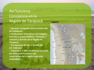 Así funciona Conciencia en la  Región de Tarapacá Sponsor: Compañía Minera Doña Inés de Collahuasi Instituciones Educativas: 22 Colegios, Escuelas y Liceos Públicos / Privados / Urbanos y Rurales de la Región de Tarapacá. Presupuesto Anual: $ 74.000.000  (15 Talleres) Cobertura: 1.000 estudiantes conocen los sitios patrimoniales más importantes de la región bajo esta modalidad. Lugares 