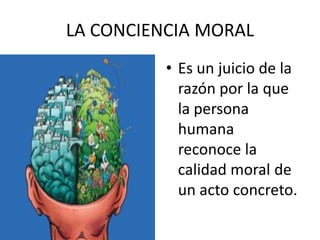LA CONCIENCIA MORAL
          • Es un juicio de la
            razón por la que
            la persona
            humana
            reconoce la
            calidad moral de
            un acto concreto.
 