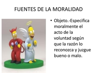 FUENTES DE LA MORALIDAD
            • Objeto.-Especifica
              moralmente el
              acto de la
              voluntad según
              que la razón lo
              reconozca y juzgue
              bueno o malo.
 