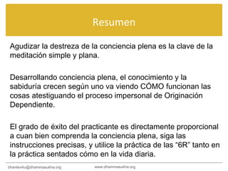 Resumen Agudizar la destreza de la conciencia plena es la clave de la meditación simple y plana. Desarrollando conciencia plena, el conocimiento y la sabiduría crecen según uno va viendo CÓMO funcionan las cosas atestiguando el proceso impersonal de Originación Dependiente. El grado de éxito del practicante es directamente proporcional a cuan bien comprenda la conciencia plena, siga las instrucciones precisas, y utilice la práctica de las “6R” tanto en la práctica sentados cómo en la vida diaria. www.dhammasukha.org [email_address] 