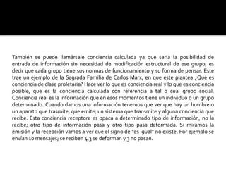 También se puede llamársele conciencia calculada ya que seria la posibilidad de
entrada de información sin necesidad de modificación estructural de ese grupo, es
decir que cada grupo tiene sus normas de funcionamiento y su forma de pensar. Este
trae un ejemplo de la Sagrada Familia de Carlos Marx, en que este plantea ¿Qué es
conciencia de clase proletaria? Hace ver lo que es conciencia real y lo que es conciencia
posible, que es la conciencia calculada con referencia a tal o cual grupo social.
Conciencia real es la información que en esos momentos tiene un individuo o un grupo
determinado. Cuando damos una información tenemos que ver que hay un hombre o
un aparato que trasmite, que emite; un sistema que transmite y alguna conciencia que
recibe. Esta conciencia receptora es opaca a determinado tipo de información, no la
recibe; otro tipo de información pasa y otro tipo pasa deformada. Si miramos la
emisión y la recepción vamos a ver que el signo de “es igual” no existe. Por ejemplo se
envían 10 mensajes; se reciben 4,3 se deforman y 3 no pasan.
 
