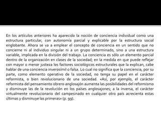 En los artículos anteriores ha aparecido la noción de conciencia individual como una
estructura particular, con autonomía parcial y explicable por la estructura social
englobante. Ahora se va a emplear el concepto de conciencia en un sentido que no
concierne ni al individuo singular ni a un grupo determinado, sino a una estructura
variable, implicada en la división del trabajo. La conciencia es sólo un elemento parcial
dentro de la organización en clases de la sociedad; en la medida en que puede reflejar
con mayor o menor justeza los factores sociológicos estructurales que la explican, cabe
hablar de una conciencia inverosímil o falsa. Lo cual no significa que la conciencia, por su
parte, como elemento operativo de la sociedad, no tenga su papel en el carácter
reformista, o bien revolucionario de una sociedad. «Así, por ejemplo, el carácter
reformista del pensamiento obrero anglosajón aumenta las posibilidades del reformismo
y disminuye las de la revolución en los países anglosajones; a la inversa, el carácter
virtualmente revolucionario del campesinado en cualquier otro país acrecienta estas
últimas y disminuye las primeras» (p. 99).
 