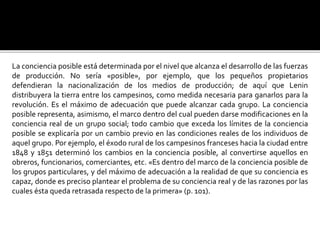 La conciencia posible está determinada por el nivel que alcanza el desarrollo de las fuerzas
de producción. No sería «posible», por ejemplo, que los pequeños propietarios
defendieran la nacionalización de los medios de producción; de aquí que Lenin
distribuyera la tierra entre los campesinos, como medida necesaria para ganarlos para la
revolución. Es el máximo de adecuación que puede alcanzar cada grupo. La conciencia
posible representa, asimismo, el marco dentro del cual pueden darse modificaciones en la
conciencia real de un grupo social; todo cambio que exceda los límites de la conciencia
posible se explicaría por un cambio previo en las condiciones reales de los individuos de
aquel grupo. Por ejemplo, el éxodo rural de los campesinos franceses hacia la ciudad entre
1848 y 1851 determinó los cambios en la conciencia posible, al convertirse aquellos en
obreros, funcionarios, comerciantes, etc. «Es dentro del marco de la conciencia posible de
los grupos particulares, y del máximo de adecuación a la realidad de que su conciencia es
capaz, donde es preciso plantear el problema de su conciencia real y de las razones por las
cuales ésta queda retrasada respecto de la primera» (p. 101).
 